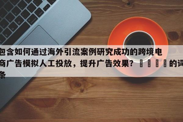 包含如何通过海外引流案例研究成功的跨境电商广告模拟人工投放，提升广告效果？📣的词条