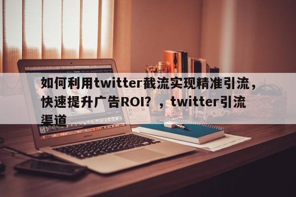 如何利用twitter截流实现精准引流，快速提升广告ROI？，twitter引流渠道