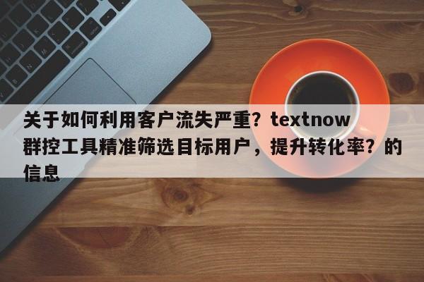 关于如何利用客户流失严重？textnow群控工具精准筛选目标用户，提升转化率？的信息