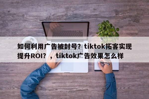 如何利用广告被封号?tiktok拓客实现提升ROI?,tiktok广告效果怎么样