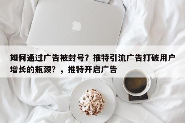 如何通过广告被封号?推特引流广告打破用户增长的瓶颈?,推特开启广告