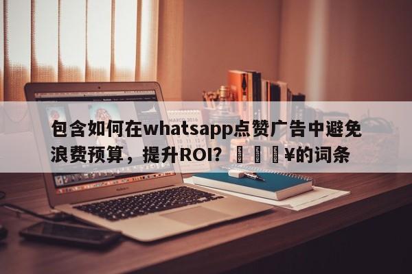 包含如何在whatsapp点赞广告中避免浪费预算，提升ROI？🔥的词条