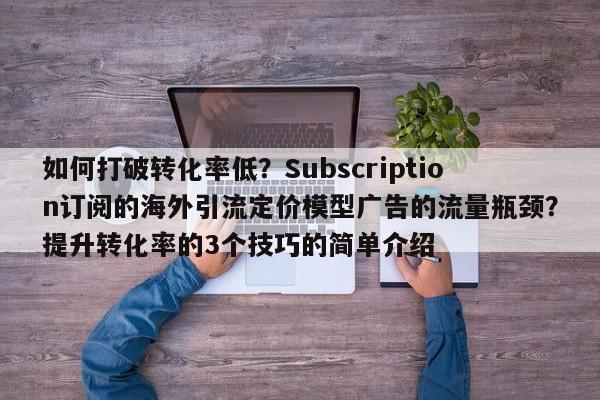 如何打破转化率低?Subscription订阅的海外引流定价模型广告的流量瓶颈?提升转化率的3个技巧的简单介绍