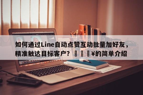 如何通过Line自动点赞互动批量加好友，精准触达目标客户？🔥的简单介绍