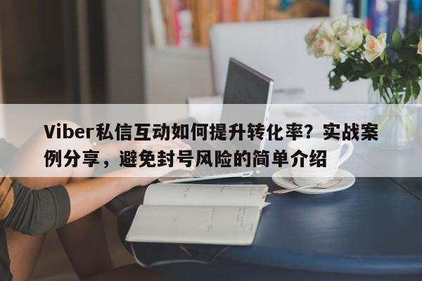 Viber私信互动如何提升转化率？实战案例分享，避免封号风险的简单介绍