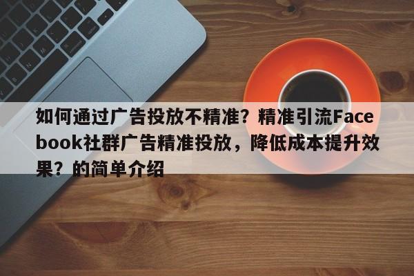 如何通过广告投放不精准？精准引流Facebook社群广告精准投放，降低成本提升效果？的简单介绍