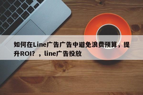 如何在Line广告广告中避免浪费预算，提升ROI？，line广告投放