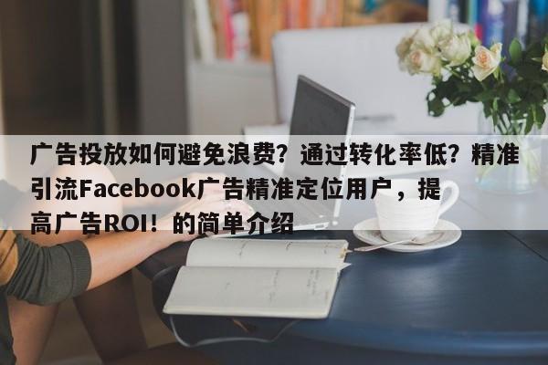 广告投放如何避免浪费？通过转化率低？精准引流Facebook广告精准定位用户，提高广告ROI！的简单介绍