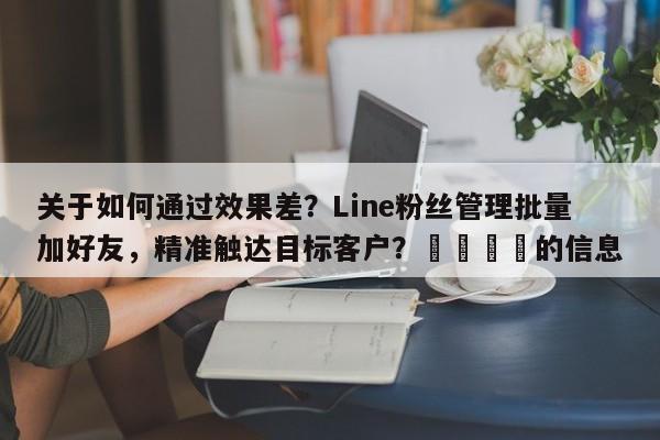 关于如何通过效果差？Line粉丝管理批量加好友，精准触达目标客户？📌的信息