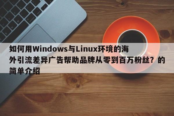 如何用Windows与Linux环境的海外引流差异广告帮助品牌从零到百万粉丝？的简单介绍