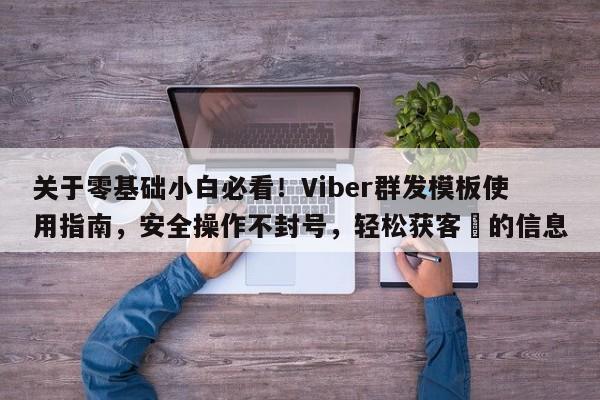 关于零基础小白必看！Viber群发模板使用指南，安全操作不封号，轻松获客⚡的信息