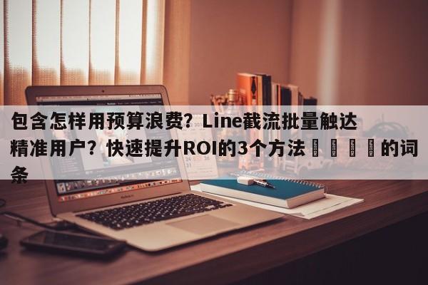 包含怎样用预算浪费?Line截流批量触达精准用户?快速提升ROI的3个方法📌的词条