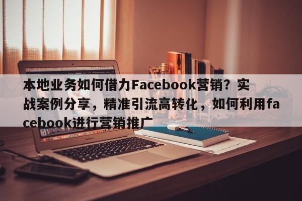 本地业务如何借力Facebook营销?实战案例分享,精准引流高转化,如何利用facebook进行营销推广