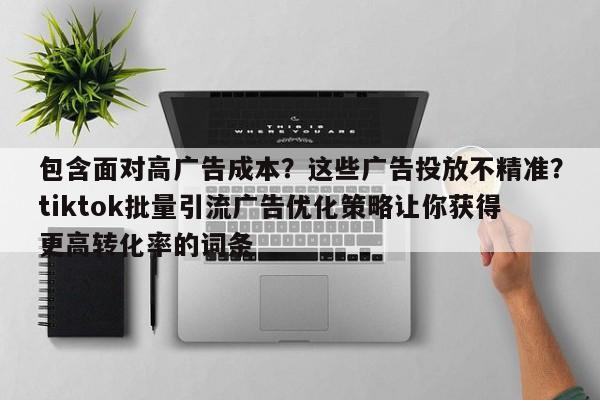 包含面对高广告成本?这些广告投放不精准?tiktok批量引流广告优化策略让你获得更高转化率的词条