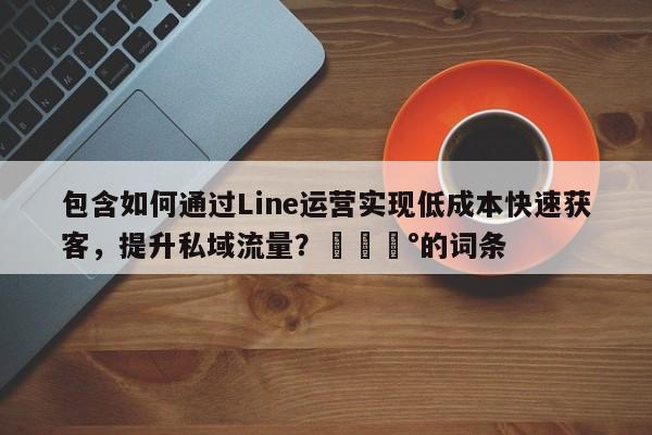 包含如何通过Line运营实现低成本快速获客，提升私域流量？💰的词条