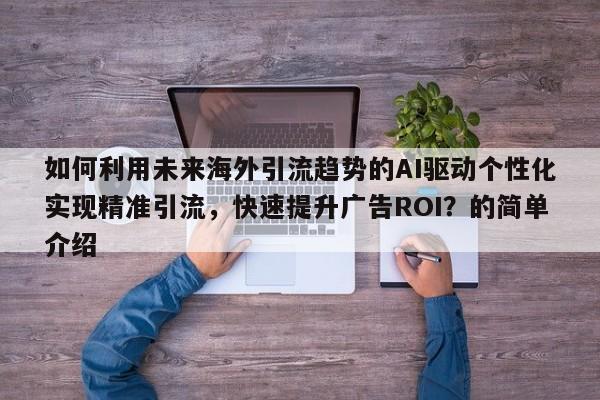 如何利用未来海外引流趋势的AI驱动个性化实现精准引流，快速提升广告ROI？的简单介绍