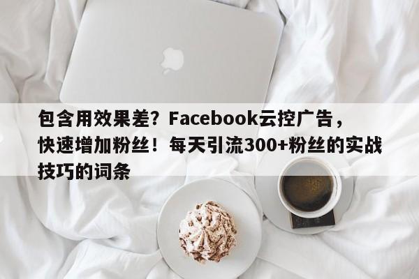 包含用效果差？Facebook云控广告，快速增加粉丝！每天引流300+粉丝的实战技巧的词条