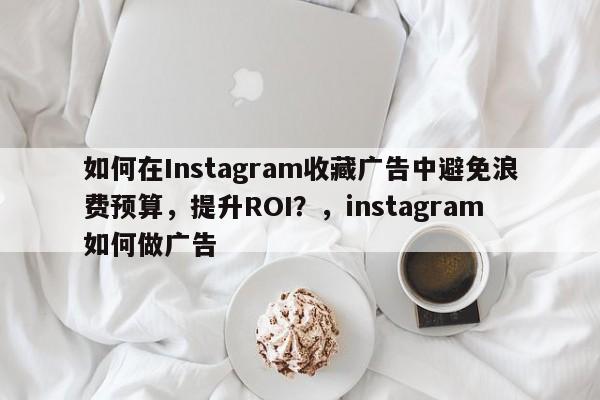 如何在Instagram收藏广告中避免浪费预算，提升ROI？，instagram如何做广告