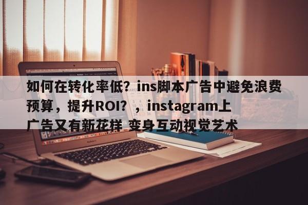 如何在转化率低？ins脚本广告中避免浪费预算，提升ROI？，instagram上广告又有新花样 变身互动视觉艺术