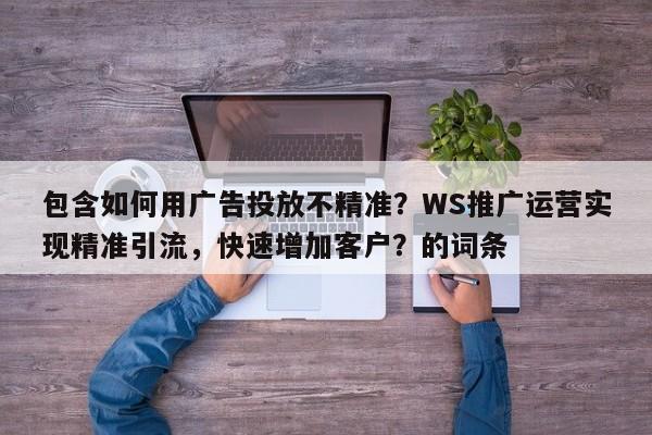 包含如何用广告投放不精准？WS推广运营实现精准引流，快速增加客户？的词条