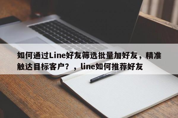 如何通过Line好友筛选批量加好友，精准触达目标客户？，line如何推荐好友
