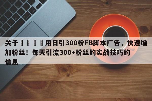 关于🚀用日引300粉FB脚本广告，快速增加粉丝！每天引流300+粉丝的实战技巧的信息
