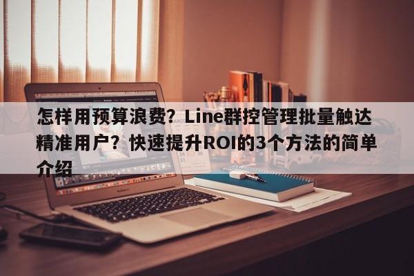 怎样用预算浪费?Line群控管理批量触达精准用户?快速提升ROI的3个方法的简单介绍