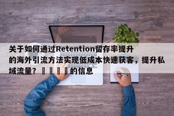 关于如何通过Retention留存率提升的海外引流方法实现低成本快速获客，提升私域流量？🎯的信息