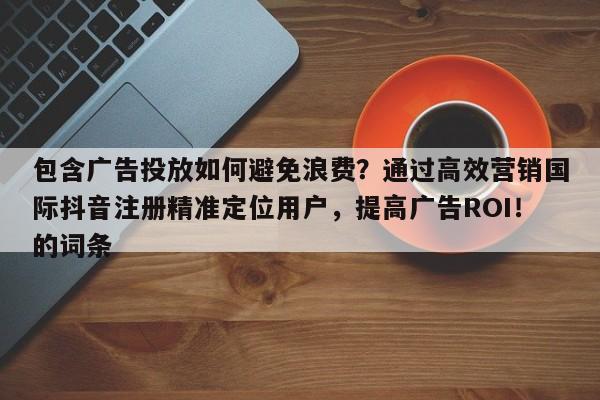 包含广告投放如何避免浪费？通过高效营销国际抖音注册精准定位用户，提高广告ROI！的词条