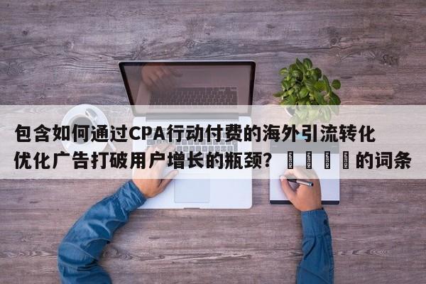 包含如何通过CPA行动付费的海外引流转化优化广告打破用户增长的瓶颈?📣的词条