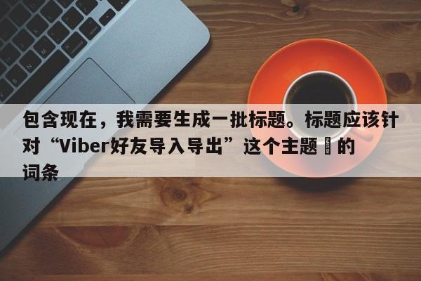 包含现在，我需要生成一批标题。标题应该针对“Viber好友导入导出”这个主题⚡的词条