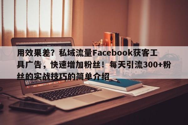 用效果差？私域流量Facebook获客工具广告，快速增加粉丝！每天引流300+粉丝的实战技巧的简单介绍