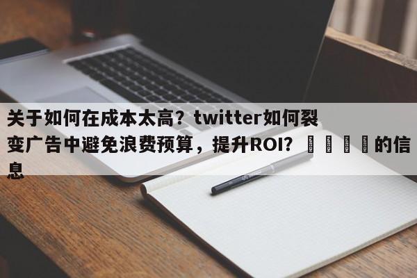 关于如何在成本太高？twitter如何裂变广告中避免浪费预算，提升ROI？💡的信息