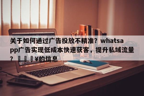 关于如何通过广告投放不精准？whatsapp广告实现低成本快速获客，提升私域流量？🔥的信息