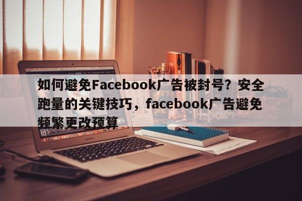 如何避免Facebook广告被封号？安全跑量的关键技巧，facebook广告避免频繁更改预算