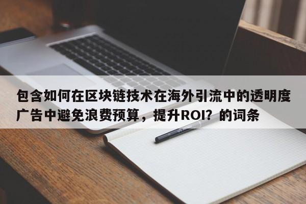 包含如何在区块链技术在海外引流中的透明度广告中避免浪费预算，提升ROI？的词条