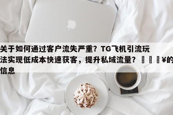 关于如何通过客户流失严重？TG飞机引流玩法实现低成本快速获客，提升私域流量？💥的信息