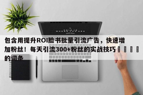 包含用提升ROI脸书批量引流广告，快速增加粉丝！每天引流300+粉丝的实战技巧📌的词条