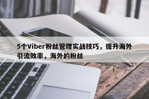 5个Viber粉丝管理实战技巧，提升海外引流效率，海外的粉丝