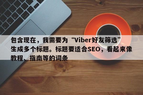 包含现在，我需要为“Viber好友筛选”生成多个标题。标题要适合SEO，看起来像教程、指南等的词条