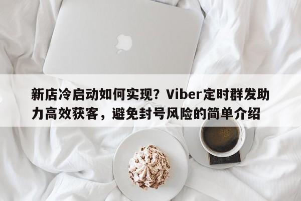 新店冷启动如何实现？Viber定时群发助力高效获客，避免封号风险的简单介绍