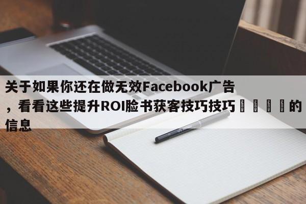 关于如果你还在做无效Facebook广告，看看这些提升ROI脸书获客技巧技巧🚀的信息