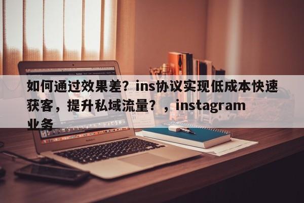 如何通过效果差？ins协议实现低成本快速获客，提升私域流量？，instagram业务
