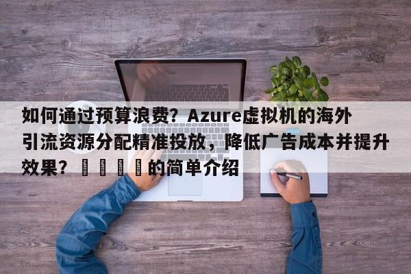 如何通过预算浪费？Azure虚拟机的海外引流资源分配精准投放，降低广告成本并提升效果？📌的简单介绍