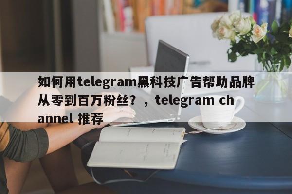 如何用telegram黑科技广告帮助品牌从零到百万粉丝?,telegram channel 推荐