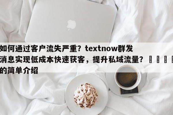 如何通过客户流失严重？textnow群发消息实现低成本快速获客，提升私域流量？📈的简单介绍