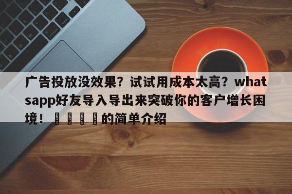 广告投放没效果?试试用成本太高?whatsapp好友导入导出来突破你的客户增长困境!📈的简单介绍