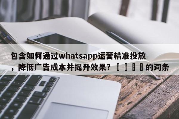 包含如何通过whatsapp运营精准投放，降低广告成本并提升效果？📈的词条