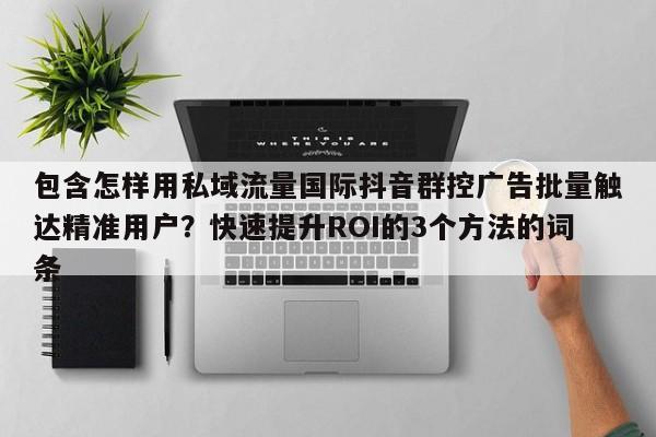 包含怎样用私域流量国际抖音群控广告批量触达精准用户?快速提升ROI的3个方法的词条