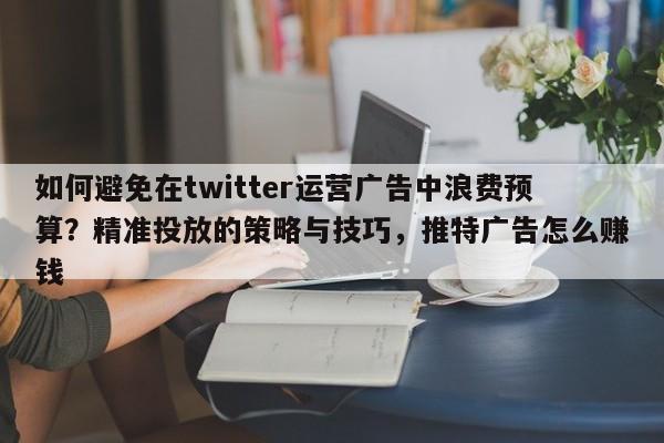 如何避免在twitter运营广告中浪费预算?精准投放的策略与技巧,推特广告怎么赚钱